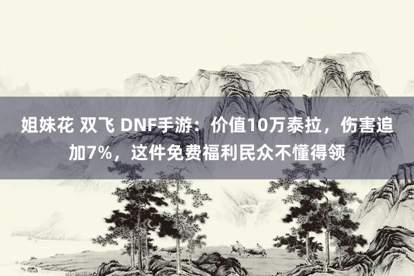 姐妹花 双飞 DNF手游：价值10万泰拉，伤害追加7%，这件免费福利民众不懂得领