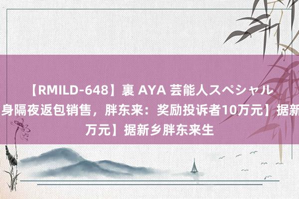 【RMILD-648】裏 AYA 芸能人スペシャル 【三文鱼刺身隔夜返包销售，胖东来：奖励投诉者10万元】据新乡胖东来生