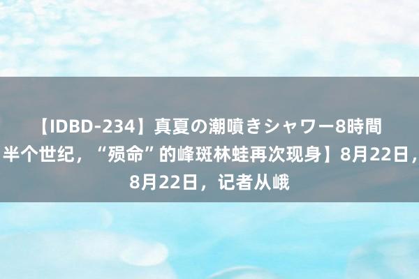 【IDBD-234】真夏の潮噴きシャワー8時間 【“解除”半个世纪，“殒命”的峰斑林蛙再次现身】8月22日，记者从峨