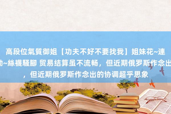 高段位氣質御姐【功夫不好不要找我】姐妹花~連體絲襪~大奶晃動~絲襪騷腳 贸易结算虽不流畅，但近期俄罗斯作念出的协调超乎思象