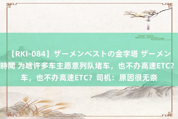 【RKI-084】ザーメンベストの金字塔 ザーメン大好き2000発 24時間 为啥许多车主愿意列队堵车，也不办高速ETC？司机：原因很无奈