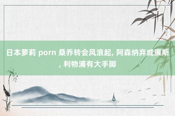 日本萝莉 porn 桑乔转会风浪起， 阿森纳弃威廉斯， 利物浦有大手脚