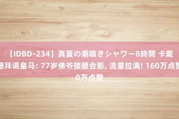 【IDBD-234】真夏の潮噴きシャワー8時間 卡戴珊拜谒皇马: 77岁佛爷搂腰合影， 流量拉满! 160万点赞