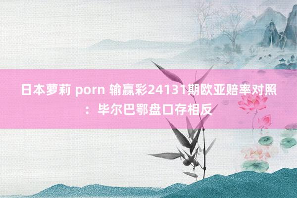 日本萝莉 porn 输赢彩24131期欧亚赔率对照：毕尔巴鄂盘口存相反