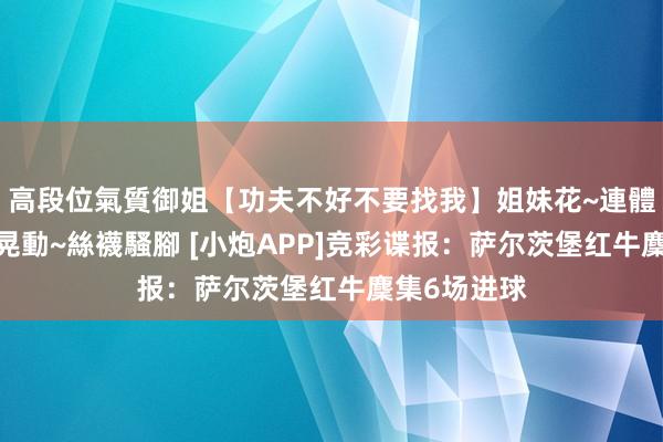 高段位氣質御姐【功夫不好不要找我】姐妹花~連體絲襪~大奶晃動~絲襪騷腳 [小炮APP]竞彩谍报：萨尔茨堡红牛麇集6场进球