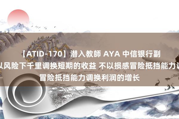 【ATID-170】潜入教師 AYA 中信银行副行长胡罡：不以风险下千里调换短期的收益 不以损感冒险抵挡能力调换利润的增长