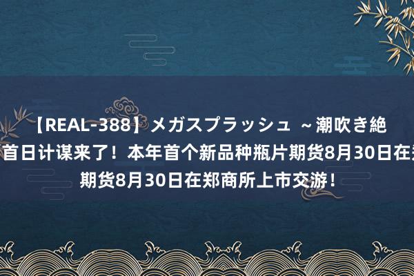 【REAL-388】メガスプラッシュ ～潮吹き絶頂スペシャル～ 首日计谋来了！本年首个新品种瓶片期货8月30日在郑商所上市交游！