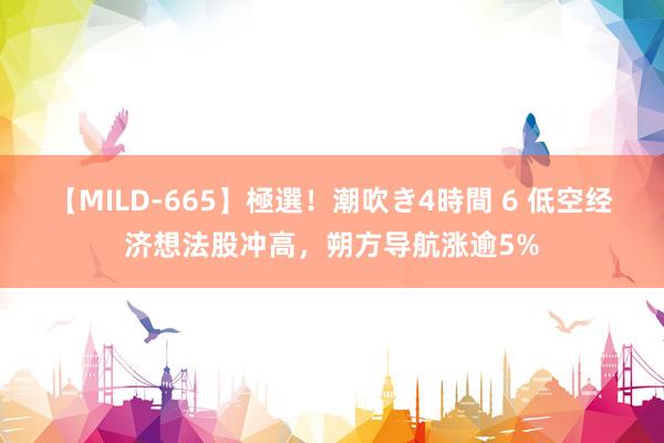 【MILD-665】極選！潮吹き4時間 6 低空经济想法股冲高，朔方导航涨逾5%