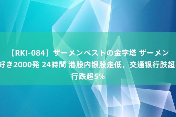 【RKI-084】ザーメンベストの金字塔 ザーメン大好き2000発 24時間 港股内银股走低，交通银行跌超5%