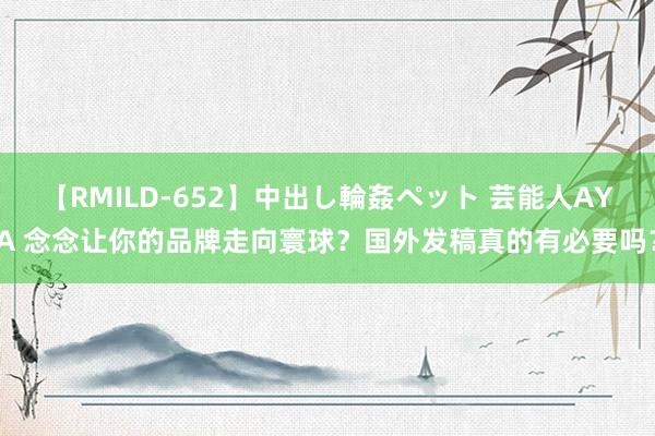 【RMILD-652】中出し輪姦ペット 芸能人AYA 念念让你的品牌走向寰球？国外发稿真的有必要吗？