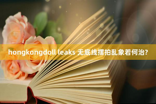 hongkongdoll leaks 无底线摆拍乱象若何治?