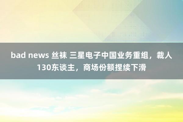 bad news 丝袜 三星电子中国业务重组，裁人130东谈主，商场份额捏续下滑