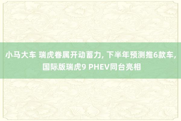 小马大车 瑞虎眷属开动蓄力， 下半年预测推6款车， 国际版瑞虎9 PHEV同台亮相