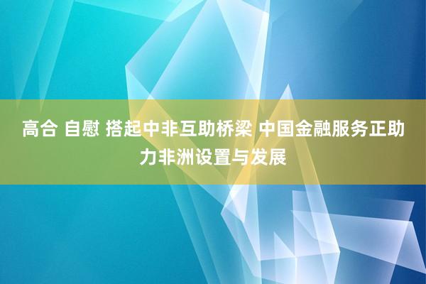 高合 自慰 搭起中非互助桥梁 中国金融服务正助力非洲设置与发展