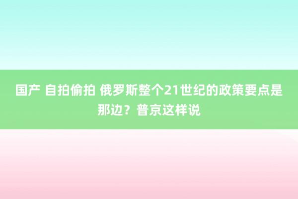 国产 自拍偷拍 俄罗斯整个21世纪的政策要点是那边？普京这样说