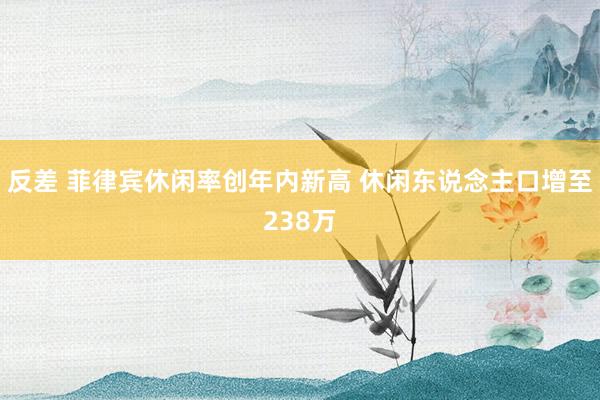 反差 菲律宾休闲率创年内新高 休闲东说念主口增至238万