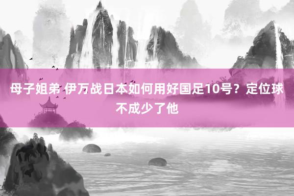 母子姐弟 伊万战日本如何用好国足10号？定位球不成少了他