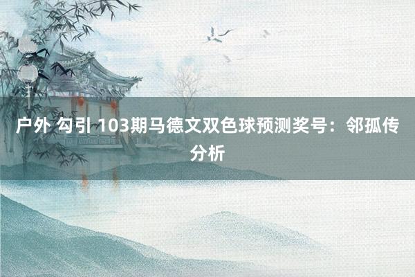 户外 勾引 103期马德文双色球预测奖号：邻孤传分析