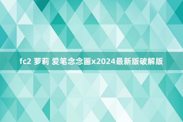 fc2 萝莉 爱笔念念画x2024最新版破解版