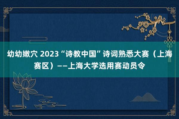 幼幼嫩穴 2023“诗教中国”诗词熟悉大赛（上海赛区）——上海大学选用赛动员令