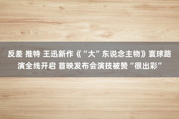 反差 推特 王迅新作《“大”东说念主物》寰球路演全线开启 首映发布会演技被赞“很出彩”