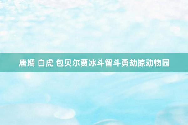 唐嫣 白虎 包贝尔贾冰斗智斗勇劫掠动物园