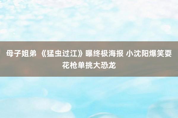 母子姐弟 《猛虫过江》曝终极海报 小沈阳爆笑耍花枪单挑大恐龙