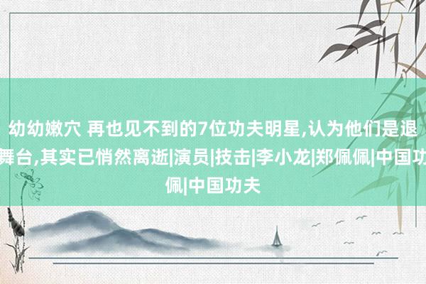 幼幼嫩穴 再也见不到的7位功夫明星，认为他们是退出舞台，其实已悄然离逝|演员|技击|李小龙|郑佩佩|中国功夫