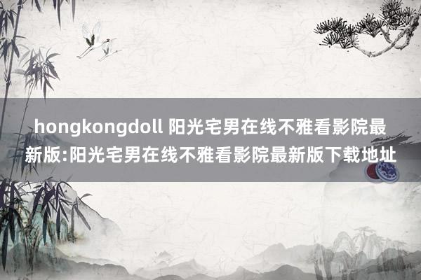 hongkongdoll 阳光宅男在线不雅看影院最新版:阳光宅男在线不雅看影院最新版下载地址