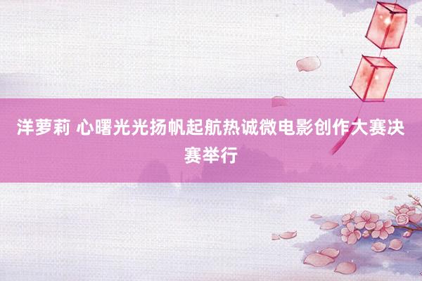 洋萝莉 心曙光光扬帆起航热诚微电影创作大赛决赛举行