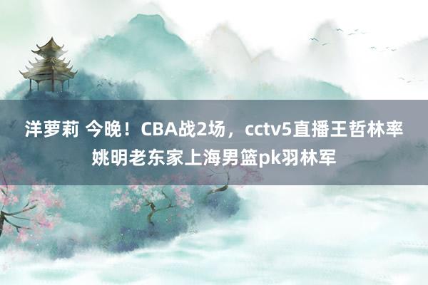 洋萝莉 今晚！CBA战2场，cctv5直播王哲林率姚明老东家上海男篮pk羽林军