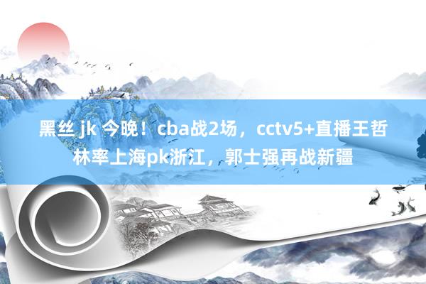 黑丝 jk 今晚！cba战2场，cctv5+直播王哲林率上海pk浙江，郭士强再战新疆