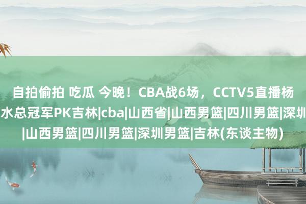 自拍偷拍 吃瓜 今晚！CBA战6场，CCTV5直播杨鸣率辽篮VS山西，最水总冠军PK吉林|cba|山西省|山西男篮|四川男篮|深圳男篮|吉林(东谈主物)