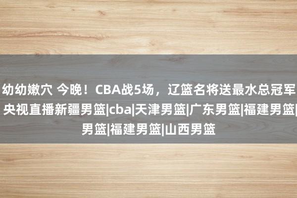 幼幼嫩穴 今晚！CBA战5场，辽篮名将送最水总冠军11连败？央视直播新疆男篮|cba|天津男篮|广东男篮|福建男篮|山西男篮