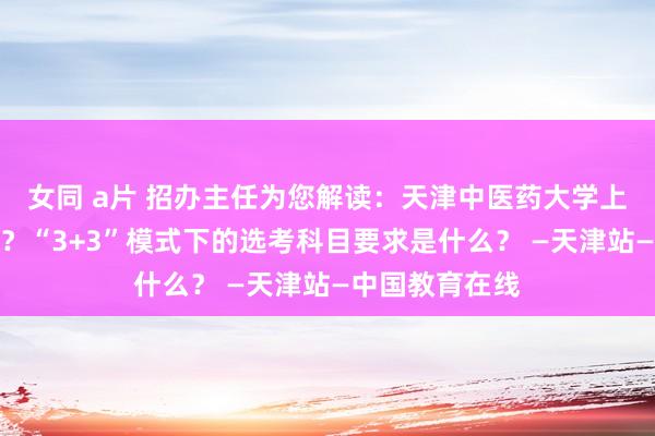 女同 a片 招办主任为您解读：天津中医药大学上风专科有哪些？“3+3”模式下的选考科目要求是什么？ —天津站—中国教育在线