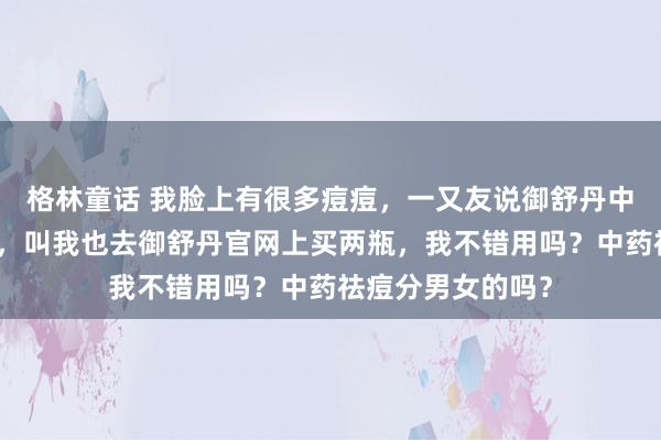 格林童话 我脸上有很多痘痘，一又友说御舒丹中药祛痘面霜好用，叫我也去御舒丹官网上买两瓶，我不错用吗？中药祛痘分男女的吗？