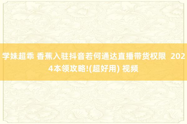 学妹超乖 香蕉入驻抖音若何通达直播带货权限  2024本领攻略!(超好用) 视频