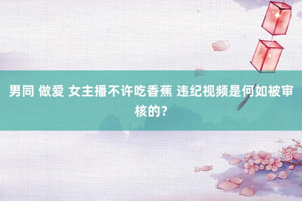 男同 做爱 女主播不许吃香蕉 违纪视频是何如被审核的？