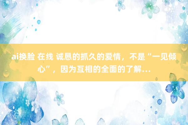 ai换脸 在线 诚恳的抓久的爱情，不是“一见倾心”，因为互相的全面的了解…