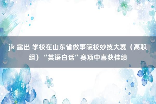 jk 露出 学校在山东省做事院校妙技大赛（高职组）“英语白话”赛项中喜获佳绩