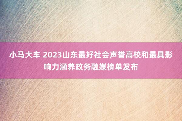 小马大车 2023山东最好社会声誉高校和最具影响力涵养政务融媒榜单发布