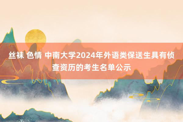 丝袜 色情 中南大学2024年外语类保送生具有侦查资历的考生名单公示