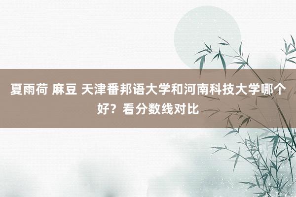 夏雨荷 麻豆 天津番邦语大学和河南科技大学哪个好？看分数线对比