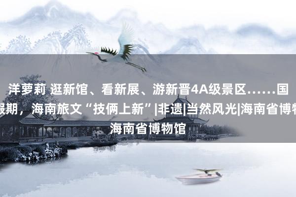 洋萝莉 逛新馆、看新展、游新晋4A级景区……国庆假期，海南旅文“技俩上新”|非遗|当然风光|海南省博物馆