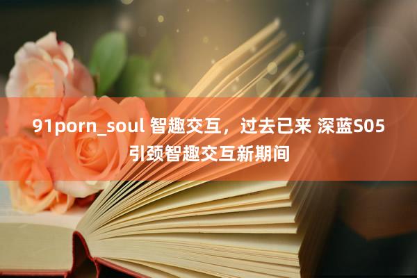 91porn_soul 智趣交互，过去已来 深蓝S05引颈智趣交互新期间