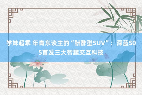 学妹超乖 年青东谈主的“酬酢型SUV”：深蓝S05首发三大智趣交互科技