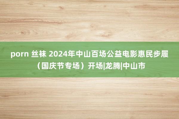 porn 丝袜 2024年中山百场公益电影惠民步履（国庆节专场）开场|龙腾|中山市