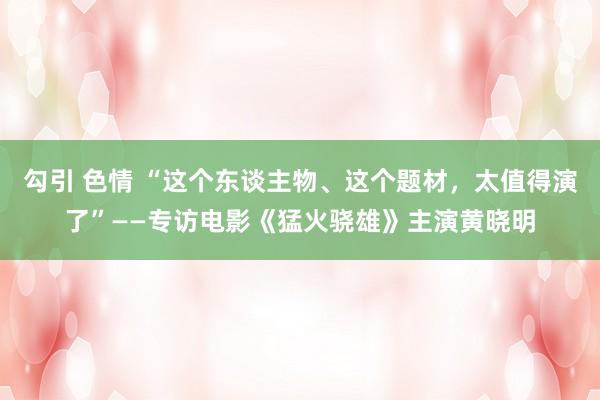 勾引 色情 “这个东谈主物、这个题材，太值得演了”——专访电影《猛火骁雄》主演黄晓明