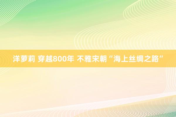 洋萝莉 穿越800年 不雅宋朝“海上丝绸之路”