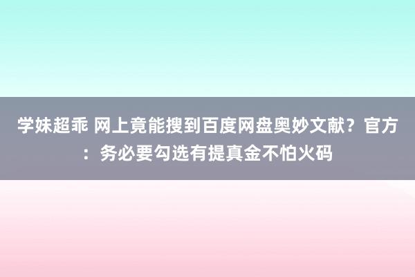 学妹超乖 网上竟能搜到百度网盘奥妙文献？官方：务必要勾选有提真金不怕火码